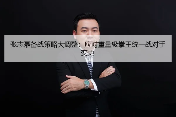 张志磊备战策略大调整：应对重量级拳王统一战对手变更