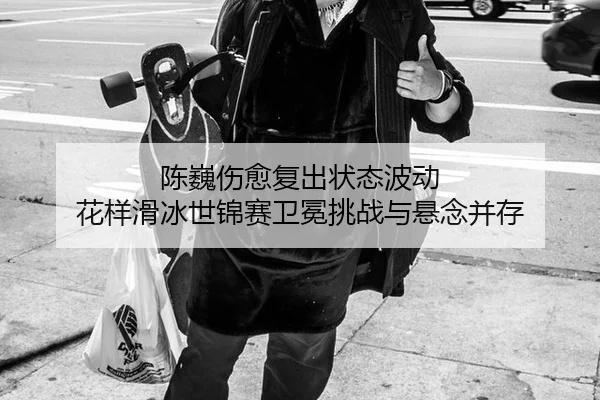 陈巍伤愈复出状态波动 花样滑冰世锦赛卫冕挑战与悬念并存