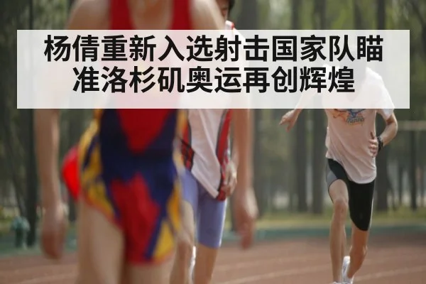 杨倩重新入选射击国家队瞄准洛杉矶奥运再创辉煌