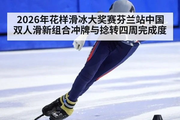2026年花样滑冰大奖赛芬兰站中国双人滑新组合冲牌与捻转四周完成度